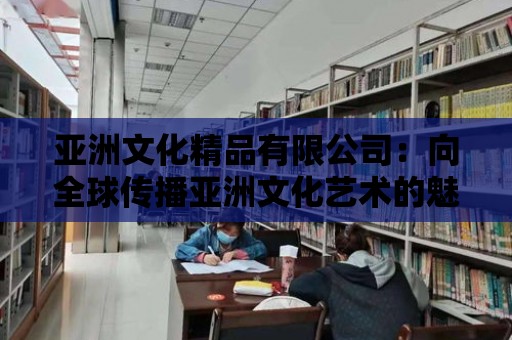 亞洲文化精品有限公司：向全球傳播亞洲文化藝術(shù)的魅力