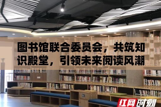 圖書館聯合委員會，共筑知識殿堂，引領未來閱讀風潮