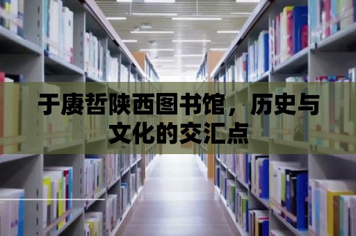 于賡哲陜西圖書館，歷史與文化的交匯點