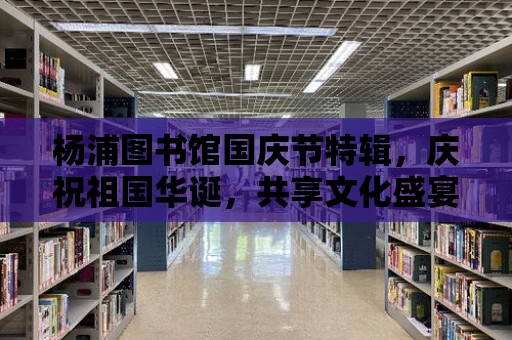 楊浦圖書館國慶節特輯，慶祝祖國華誕，共享文化盛宴