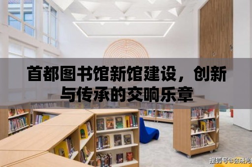 首都圖書館新館建設，創新與傳承的交響樂章