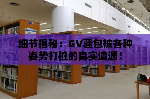 細節揭秘：GV騷包被各種姿勢打樁的真實遭遇！