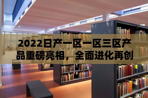 2022日產一區一區三區產品重磅亮相，全面進化再創輝煌！