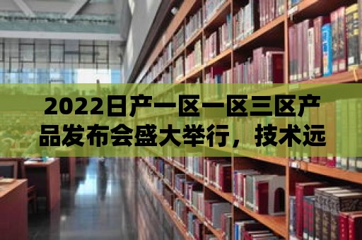 2022日產一區一區三區產品發布會盛大舉行，技術遠超競爭對手！