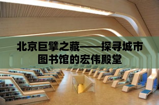 北京巨擘之藏——探尋城市圖書館的宏偉殿堂