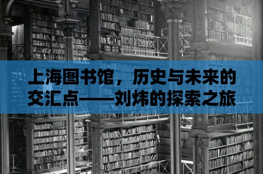 上海圖書館，歷史與未來的交匯點——劉煒的探索之旅