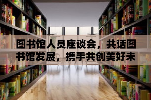 圖書館人員座談會，共話圖書館發展，攜手共創美好未來