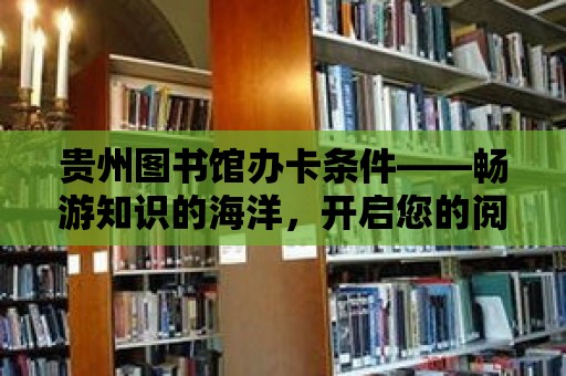 貴州圖書館辦卡條件——暢游知識的海洋，開啟您的閱讀之旅