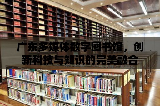 廣東多媒體數(shù)字圖書館，創(chuàng)新科技與知識的完美融合