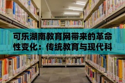 可樂湖南教育網帶來的革命性變化：傳統教育與現代科技的融合