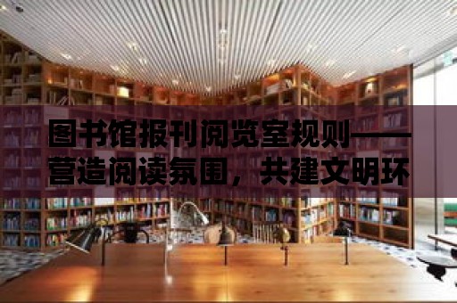 圖書館報刊閱覽室規(guī)則——營造閱讀氛圍，共建文明環(huán)境