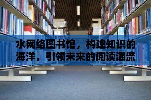 水網(wǎng)絡(luò)圖書館，構(gòu)建知識的海洋，引領(lǐng)未來的閱讀潮流