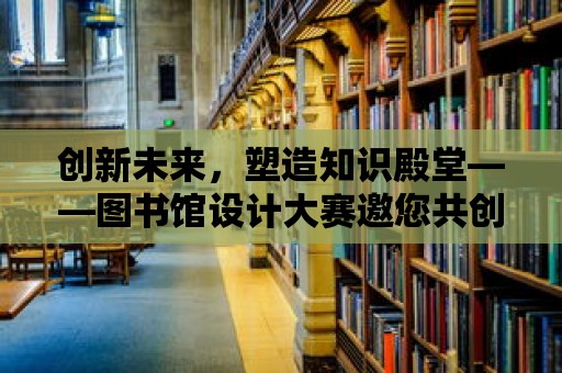 創(chuàng)新未來，塑造知識殿堂——圖書館設計大賽邀您共創(chuàng)