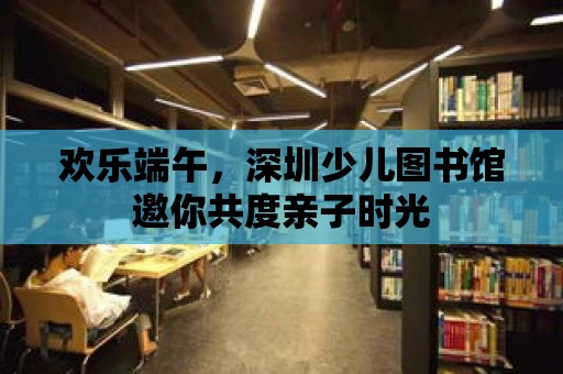 歡樂端午，深圳少兒圖書館邀你共度親子時光