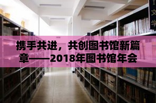 攜手共進，共創圖書館新篇章——2018年圖書館年會回顧與展望