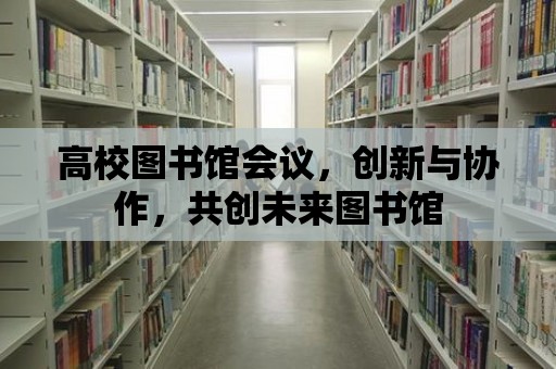 高校圖書館會議，創(chuàng)新與協(xié)作，共創(chuàng)未來圖書館