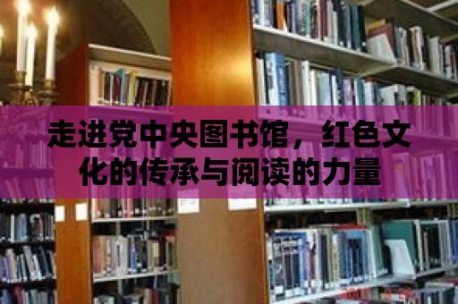 走進黨中央圖書館，紅色文化的傳承與閱讀的力量