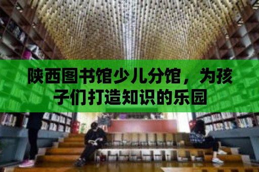 陜西圖書館少兒分館，為孩子們打造知識的樂園