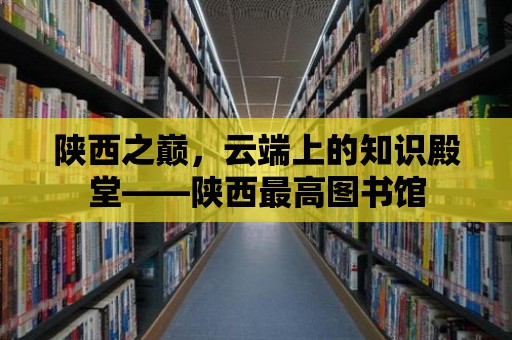 陜西之巔，云端上的知識(shí)殿堂——陜西最高圖書館