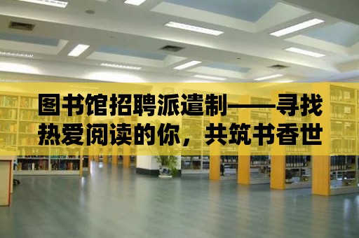 圖書館招聘派遣制——尋找熱愛閱讀的你，共筑書香世界