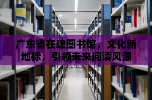 廣東省在建圖書館，文化新地標，引領未來閱讀風潮