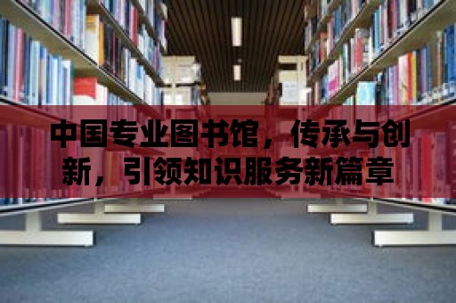 中國專業圖書館，傳承與創新，引領知識服務新篇章