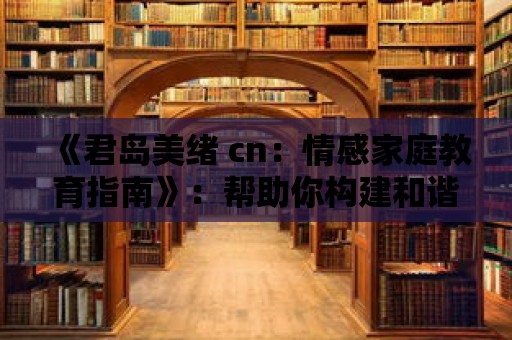 《君島美緒 cn：情感家庭教育指南》：幫助你構建和諧家庭的秘訣