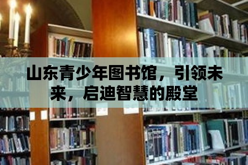 山東青少年圖書館，引領(lǐng)未來，啟迪智慧的殿堂