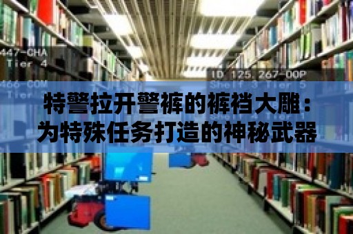 特警拉開警褲的褲襠大雕：為特殊任務打造的神秘武器