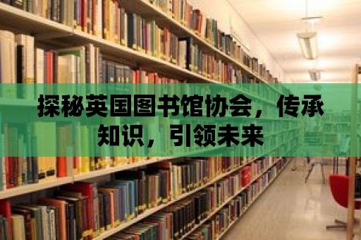 探秘英國圖書館協會，傳承知識，引領未來