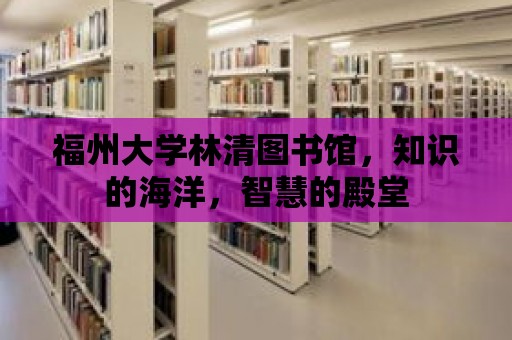 福州大學(xué)林清圖書館，知識的海洋，智慧的殿堂