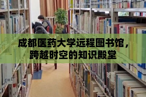 成都醫藥大學遠程圖書館，跨越時空的知識殿堂