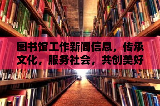 圖書館工作新聞信息，傳承文化，服務社會，共創美好未來