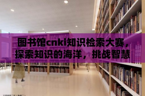 圖書館cnki知識檢索大賽，探索知識的海洋，挑戰(zhàn)智慧的極限