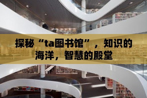 探秘“ta圖書館”，知識的海洋，智慧的殿堂