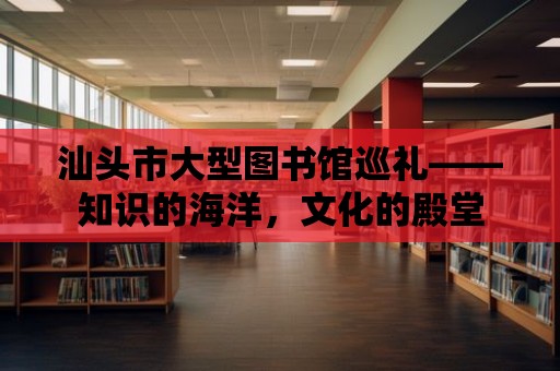 汕頭市大型圖書館巡禮——知識的海洋，文化的殿堂