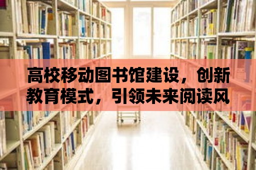 高校移動圖書館建設，創新教育模式，引領未來閱讀風潮