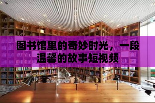 圖書館里的奇妙時光，一段溫馨的故事短視頻