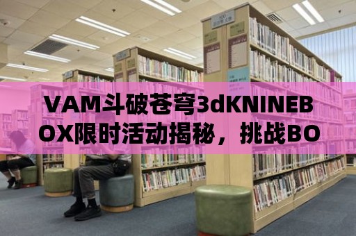 VAM斗破蒼穹3dKNINEBOX限時活動揭秘，挑戰BOSS贏取極品裝備！