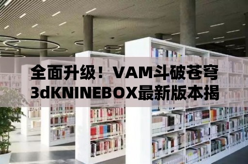 全面升級！VAM斗破蒼穹3dKNINEBOX最新版本揭秘！