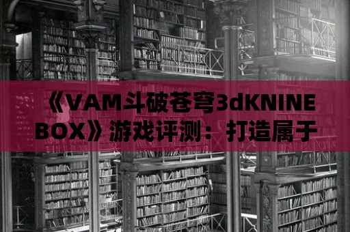 《VAM斗破蒼穹3dKNINEBOX》游戲評測：打造屬于你的修煉傳奇！