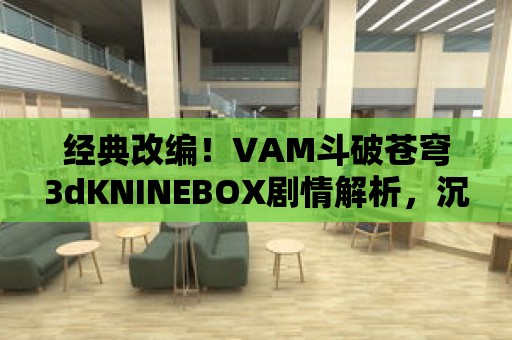 經(jīng)典改編！VAM斗破蒼穹3dKNINEBOX劇情解析，沉浸修真大陸！