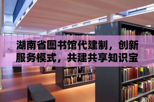 湖南省圖書館代建制，創(chuàng)新服務(wù)模式，共建共享知識(shí)寶庫(kù)