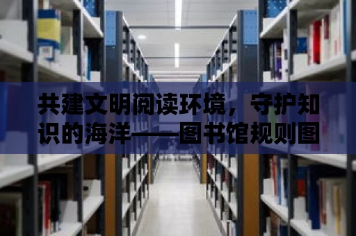 共建文明閱讀環境，守護知識的海洋——圖書館規則圖片詳解