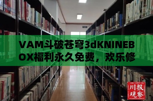 VAM斗破蒼穹3dKNINEBOX福利永久免費，歡樂修真不用愁！