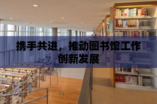 攜手共進，推動圖書館工作創新發展