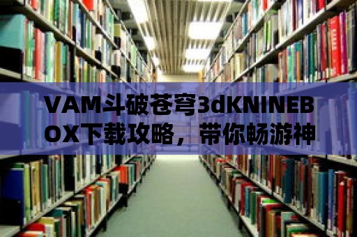 VAM斗破蒼穹3dKNINEBOX下載攻略，帶你暢游神秘的大陸！