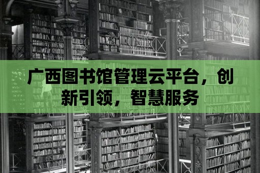 廣西圖書館管理云平臺，創(chuàng)新引領(lǐng)，智慧服務(wù)