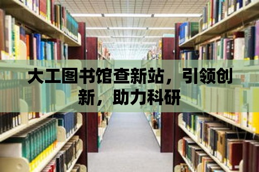 大工圖書館查新站，引領創新，助力科研