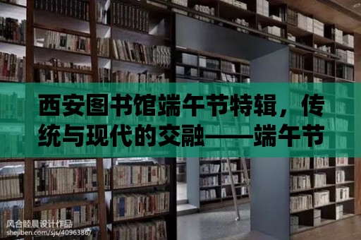 西安圖書館端午節特輯，傳統與現代的交融——端午節的魅力與傳承